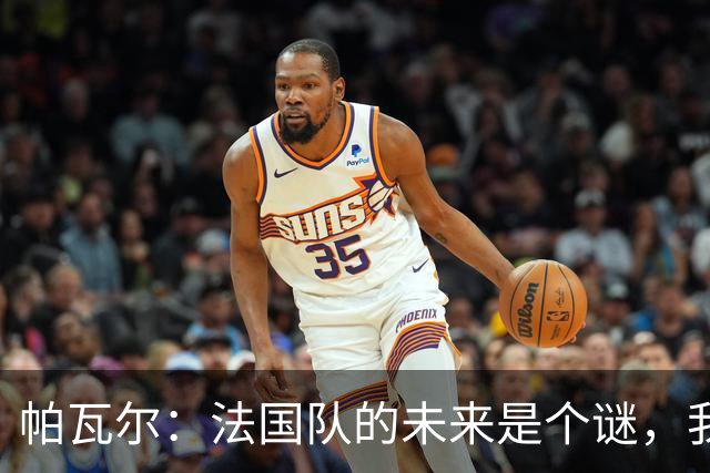 帕瓦尔：法国队的未来是个谜，我只想享受当下！